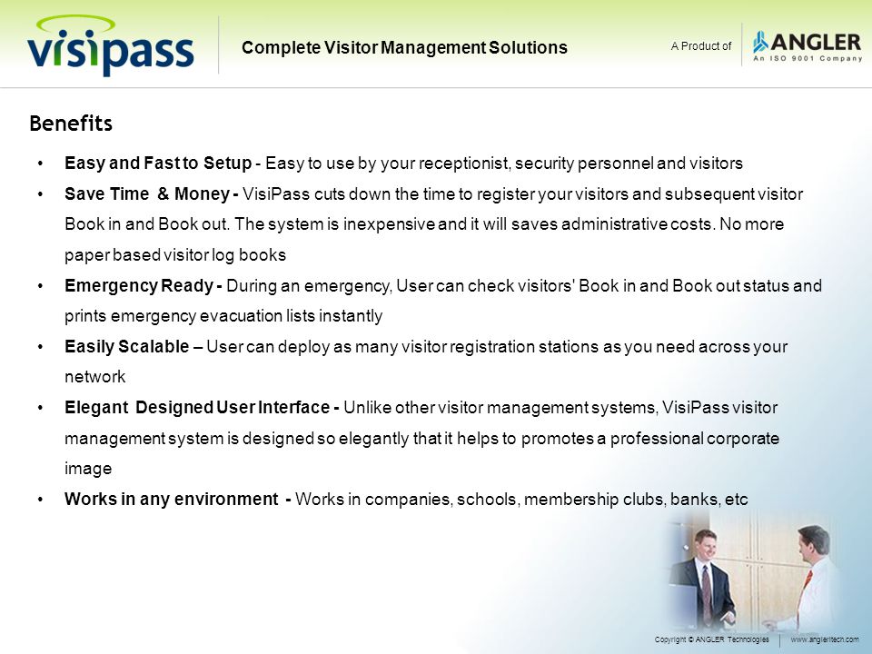 Benefits Easy and Fast to Setup - Easy to use by your receptionist, security personnel and visitors Save Time & Money - VisiPass cuts down the time to register your visitors and subsequent visitor Book in and Book out.