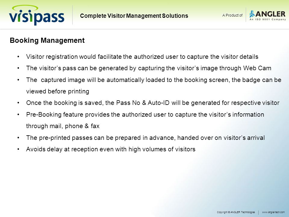 Booking Management Visitor registration would facilitate the authorized user to capture the visitor details The visitor’s pass can be generated by capturing the visitor’s image through Web Cam The captured image will be automatically loaded to the booking screen, the badge can be viewed before printing Once the booking is saved, the Pass No & Auto-ID will be generated for respective visitor Pre-Booking feature provides the authorized user to capture the visitor’s information through mail, phone & fax The pre-printed passes can be prepared in advance, handed over on visitor’s arrival Avoids delay at reception even with high volumes of visitors Copyright © ANGLER Technologieswww.angleritech.com Complete Visitor Management Solutions A Product of