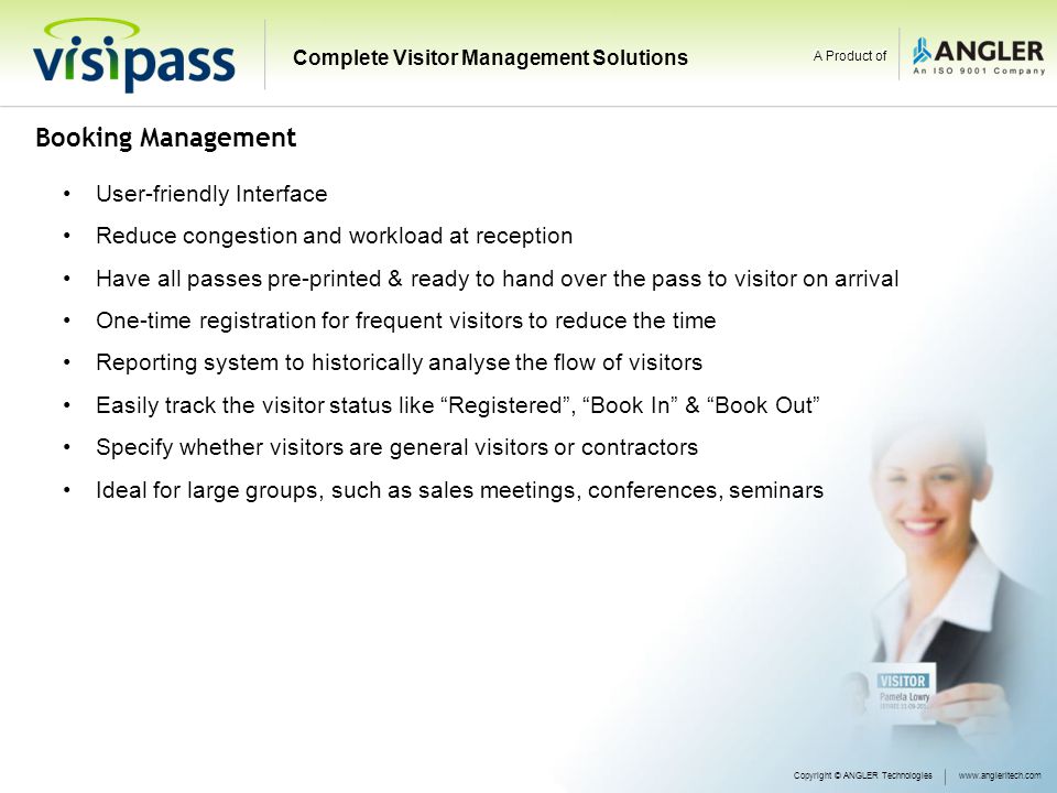 Booking Management User-friendly Interface Reduce congestion and workload at reception Have all passes pre-printed & ready to hand over the pass to visitor on arrival One-time registration for frequent visitors to reduce the time Reporting system to historically analyse the flow of visitors Easily track the visitor status like Registered , Book In & Book Out Specify whether visitors are general visitors or contractors Ideal for large groups, such as sales meetings, conferences, seminars Copyright © ANGLER Technologieswww.angleritech.com Complete Visitor Management Solutions A Product of