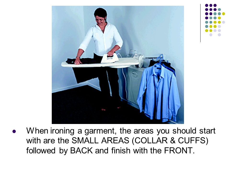 When ironing a garment, the areas you should start with are the SMALL AREAS (COLLAR & CUFFS) followed by BACK and finish with the FRONT.