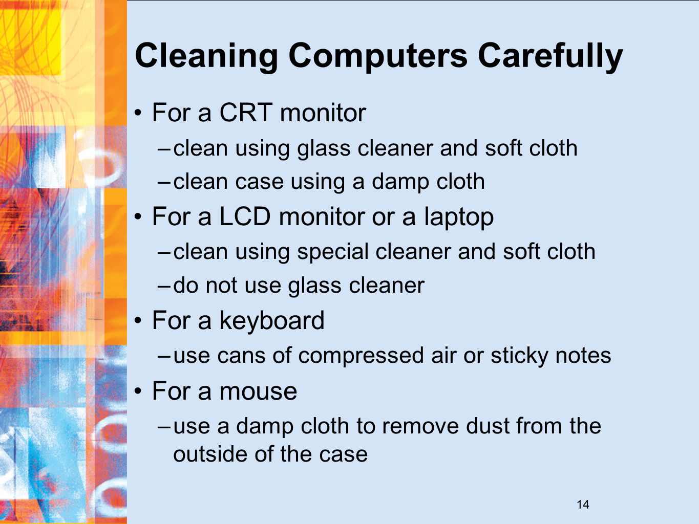 14 Cleaning Computers Carefully For a CRT monitor –clean using glass cleaner and soft cloth –clean case using a damp cloth For a LCD monitor or a laptop –clean using special cleaner and soft cloth –do not use glass cleaner For a keyboard –use cans of compressed air or sticky notes For a mouse –use a damp cloth to remove dust from the outside of the case
