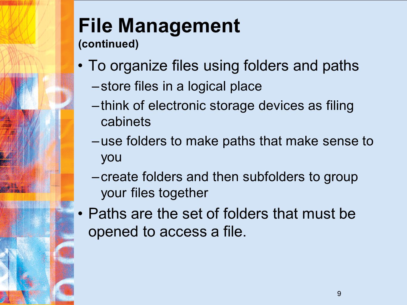 9 File Management (continued) To organize files using folders and paths –store files in a logical place –think of electronic storage devices as filing cabinets –use folders to make paths that make sense to you –create folders and then subfolders to group your files together Paths are the set of folders that must be opened to access a file.