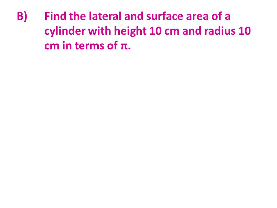 B) Find the lateral and surface area of a cylinder with height 10 cm and radius 10 cm in terms of π.