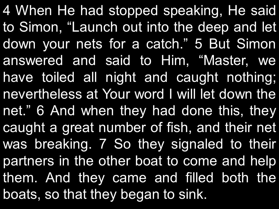 4 When He had stopped speaking, He said to Simon, Launch out into the deep and let down your nets for a catch. 5 But Simon answered and said to Him, Master, we have toiled all night and caught nothing; nevertheless at Your word I will let down the net. 6 And when they had done this, they caught a great number of fish, and their net was breaking.
