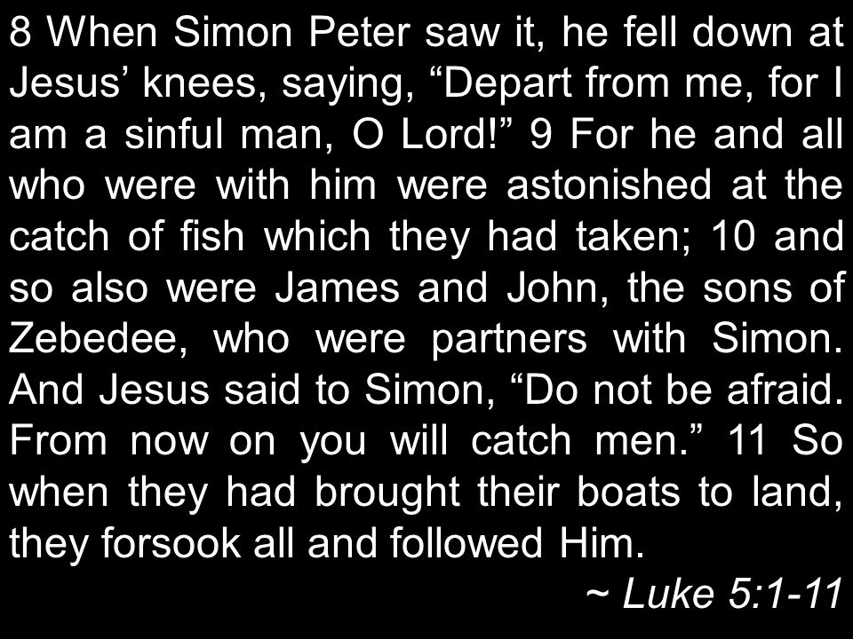 8 When Simon Peter saw it, he fell down at Jesus’ knees, saying, Depart from me, for I am a sinful man, O Lord! 9 For he and all who were with him were astonished at the catch of fish which they had taken; 10 and so also were James and John, the sons of Zebedee, who were partners with Simon.