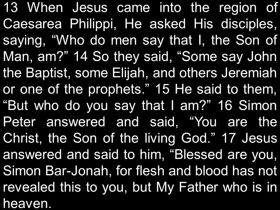 13 When Jesus came into the region of Caesarea Philippi, He asked His disciples, saying, Who do men say that I, the Son of Man, am 14 So they said, Some say John the Baptist, some Elijah, and others Jeremiah or one of the prophets. 15 He said to them, But who do you say that I am 16 Simon Peter answered and said, You are the Christ, the Son of the living God. 17 Jesus answered and said to him, Blessed are you, Simon Bar-Jonah, for flesh and blood has not revealed this to you, but My Father who is in heaven.