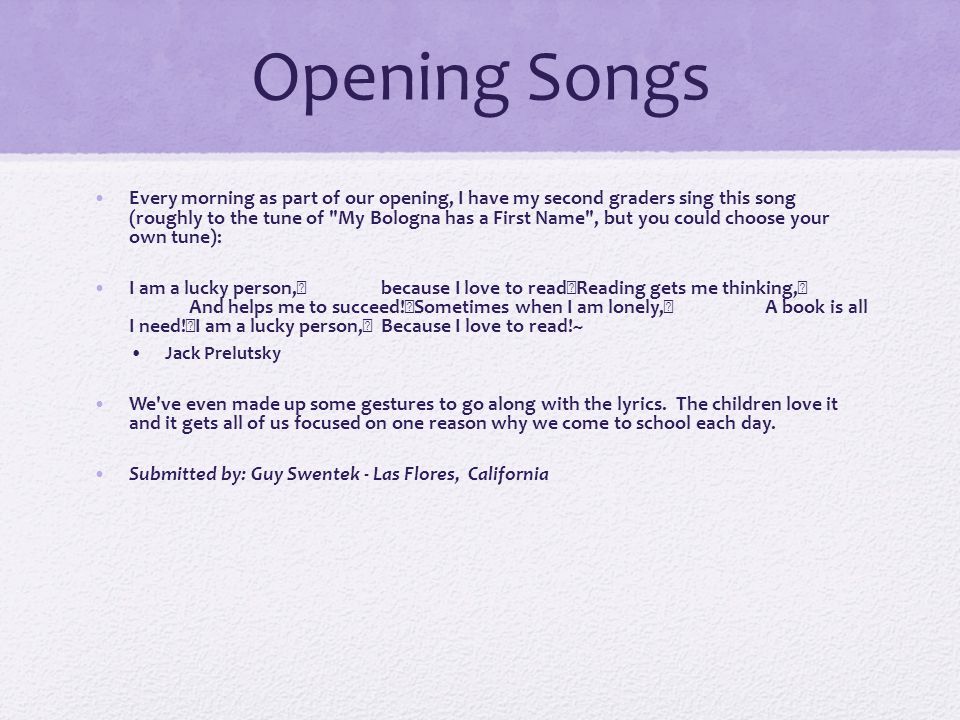 Opening Songs Every morning as part of our opening, I have my second graders sing this song (roughly to the tune of My Bologna has a First Name , but you could choose your own tune): I am a lucky person, because I love to read Reading gets me thinking, And helps me to succeed.