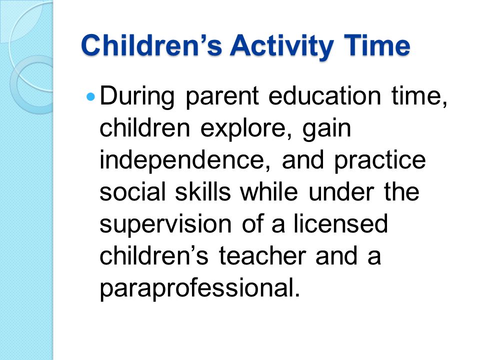 Children’s Activity Time During parent education time, children explore, gain independence, and practice social skills while under the supervision of a licensed children’s teacher and a paraprofessional.