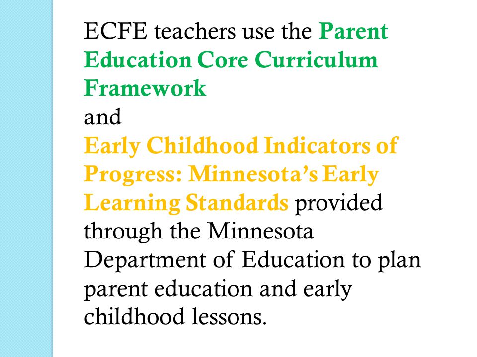 ECFE teachers use the Parent Education Core Curriculum Framework and Early Childhood Indicators of Progress: Minnesota’s Early Learning Standards provided through the Minnesota Department of Education to plan parent education and early childhood lessons.
