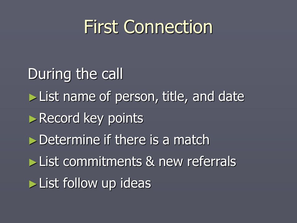 During the call ► List name of person, title, and date ► Record key points ► Determine if there is a match ► List commitments & new referrals ► List follow up ideas First Connection
