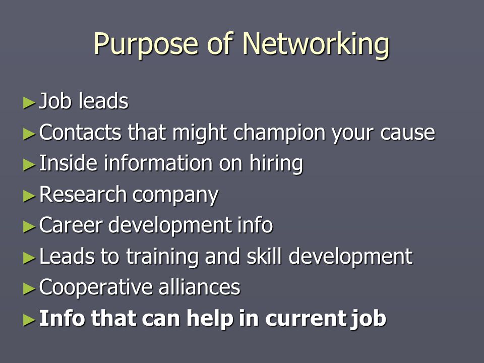 Purpose of Networking ► Job leads ► Contacts that might champion your cause ► Inside information on hiring ► Research company ► Career development info ► Leads to training and skill development ► Cooperative alliances ► Info that can help in current job