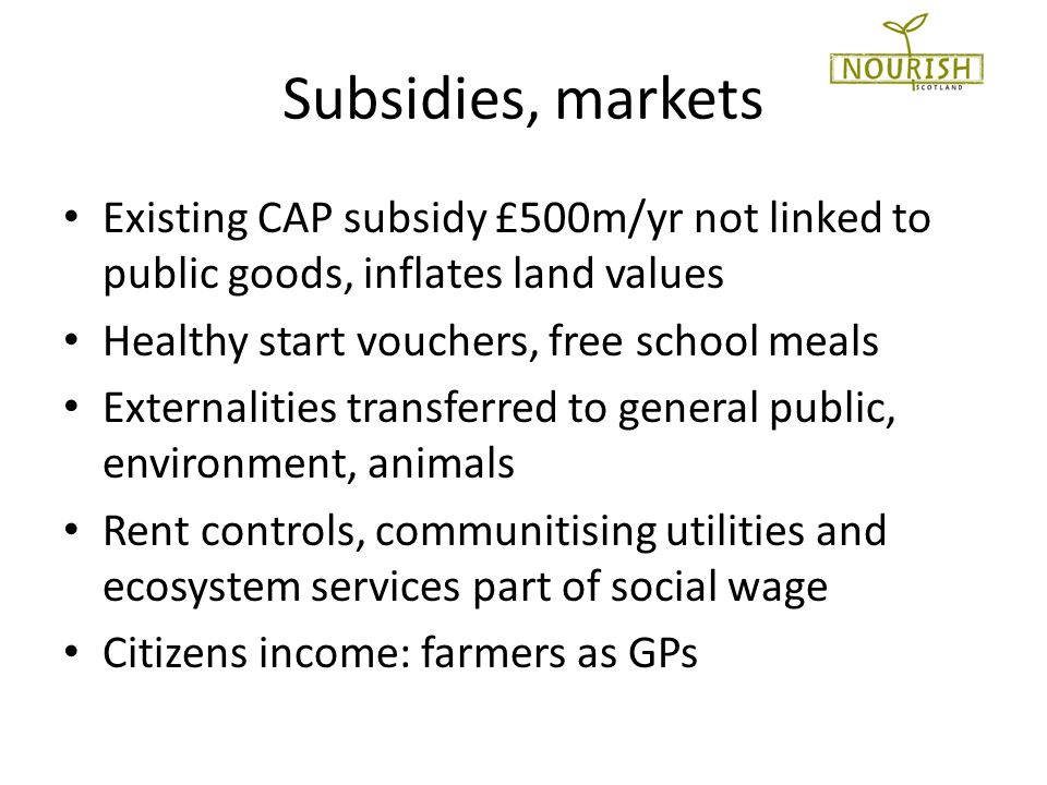 Subsidies, markets Existing CAP subsidy £500m/yr not linked to public goods, inflates land values Healthy start vouchers, free school meals Externalities transferred to general public, environment, animals Rent controls, communitising utilities and ecosystem services part of social wage Citizens income: farmers as GPs