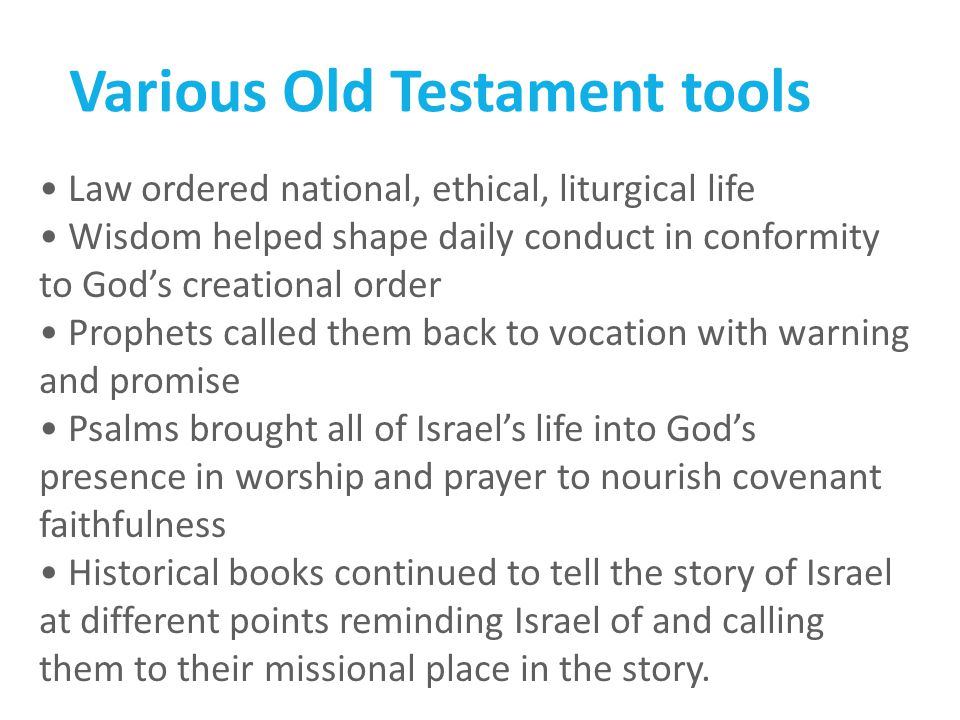 Various Old Testament tools Law ordered national, ethical, liturgical life Wisdom helped shape daily conduct in conformity to God’s creational order Prophets called them back to vocation with warning and promise Psalms brought all of Israel’s life into God’s presence in worship and prayer to nourish covenant faithfulness Historical books continued to tell the story of Israel at different points reminding Israel of and calling them to their missional place in the story.