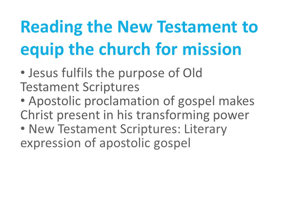 Reading the New Testament to equip the church for mission Jesus fulfils the purpose of Old Testament Scriptures Apostolic proclamation of gospel makes Christ present in his transforming power New Testament Scriptures: Literary expression of apostolic gospel
