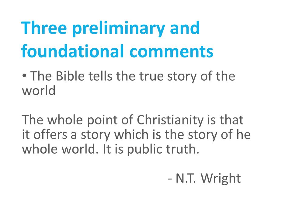 Three preliminary and foundational comments The Bible tells the true story of the world The whole point of Christianity is that it offers a story which is the story of he whole world.