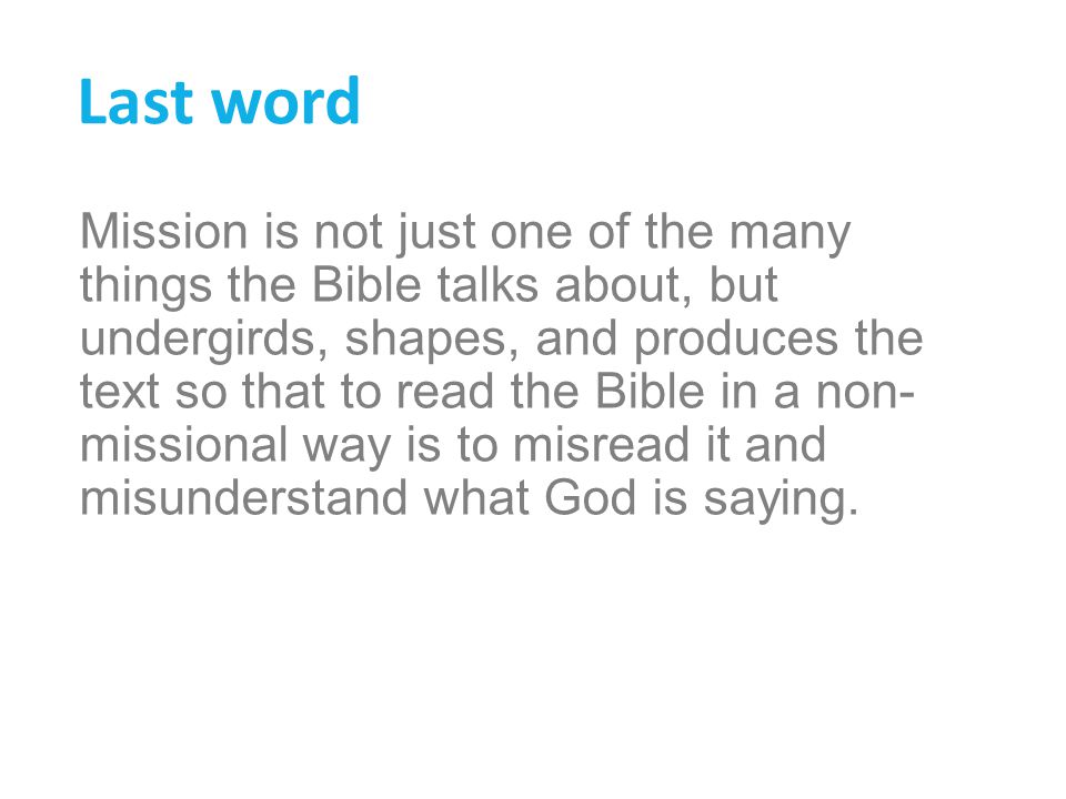 Last word Mission is not just one of the many things the Bible talks about, but undergirds, shapes, and produces the text so that to read the Bible in a non- missional way is to misread it and misunderstand what God is saying.