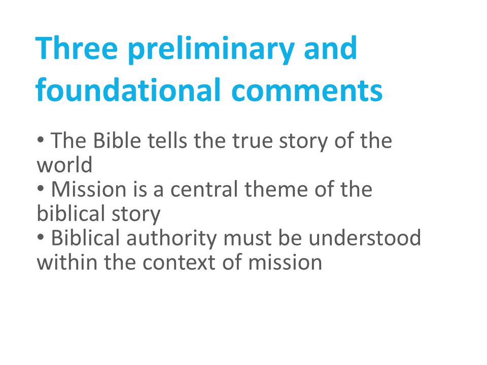 Three preliminary and foundational comments The Bible tells the true story of the world Mission is a central theme of the biblical story Biblical authority must be understood within the context of mission