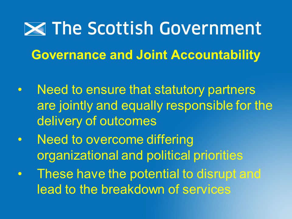 Governance and Joint Accountability Need to ensure that statutory partners are jointly and equally responsible for the delivery of outcomes Need to overcome differing organizational and political priorities These have the potential to disrupt and lead to the breakdown of services