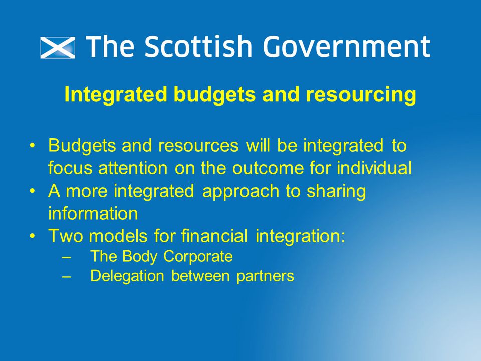 Integrated budgets and resourcing Budgets and resources will be integrated to focus attention on the outcome for individual A more integrated approach to sharing information Two models for financial integration: –The Body Corporate –Delegation between partners