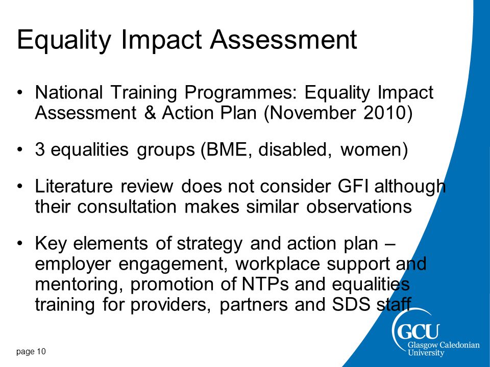 Equality Impact Assessment National Training Programmes: Equality Impact Assessment & Action Plan (November 2010) 3 equalities groups (BME, disabled, women) Literature review does not consider GFI although their consultation makes similar observations Key elements of strategy and action plan – employer engagement, workplace support and mentoring, promotion of NTPs and equalities training for providers, partners and SDS staff page 10