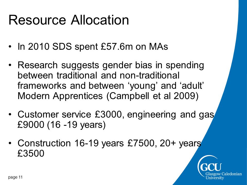 Resource Allocation In 2010 SDS spent £57.6m on MAs Research suggests gender bias in spending between traditional and non-traditional frameworks and between ‘young’ and ‘adult’ Modern Apprentices (Campbell et al 2009) Customer service £3000, engineering and gas £9000 ( years) Construction years £7500, 20+ years £3500 page 11