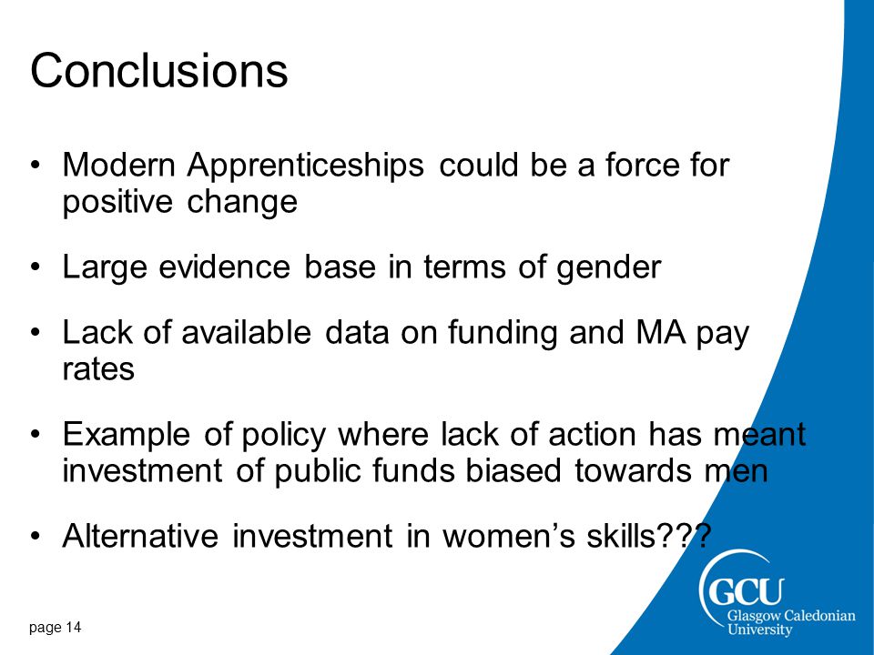Conclusions Modern Apprenticeships could be a force for positive change Large evidence base in terms of gender Lack of available data on funding and MA pay rates Example of policy where lack of action has meant investment of public funds biased towards men Alternative investment in women’s skills .