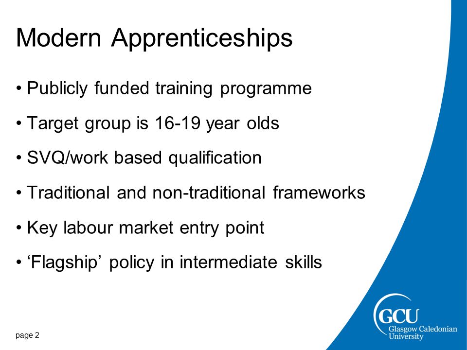 page 2 Modern Apprenticeships Publicly funded training programme Target group is year olds SVQ/work based qualification Traditional and non-traditional frameworks Key labour market entry point ‘Flagship’ policy in intermediate skills