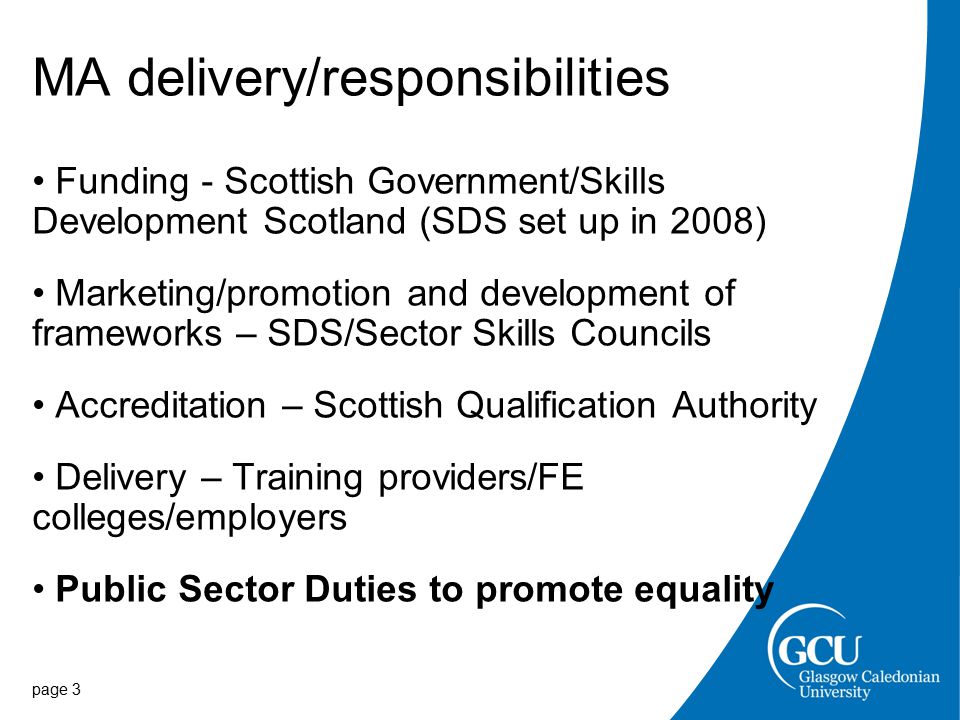page 3 MA delivery/responsibilities Funding - Scottish Government/Skills Development Scotland (SDS set up in 2008) Marketing/promotion and development of frameworks – SDS/Sector Skills Councils Accreditation – Scottish Qualification Authority Delivery – Training providers/FE colleges/employers Public Sector Duties to promote equality