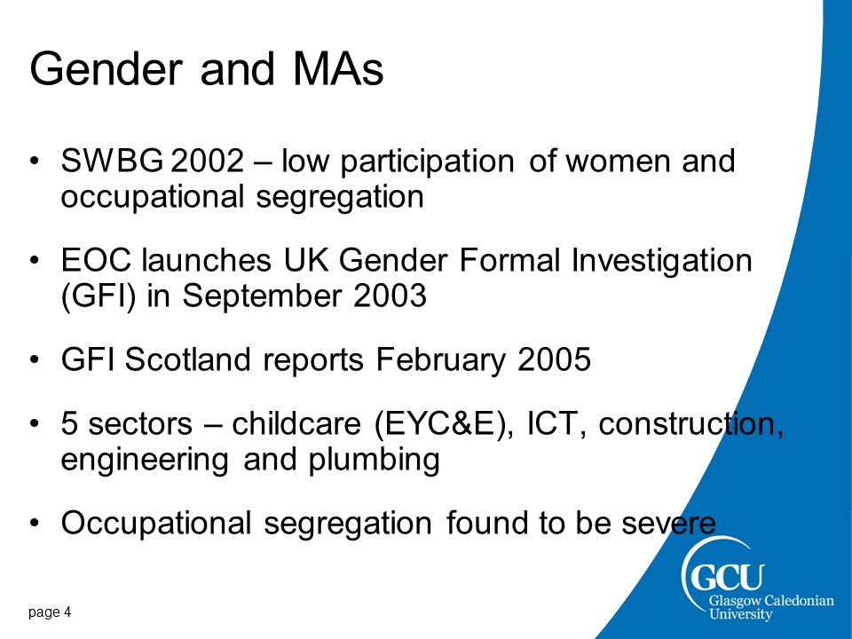 Gender and MAs SWBG 2002 – low participation of women and occupational segregation EOC launches UK Gender Formal Investigation (GFI) in September 2003 GFI Scotland reports February sectors – childcare (EYC&E), ICT, construction, engineering and plumbing Occupational segregation found to be severe page 4