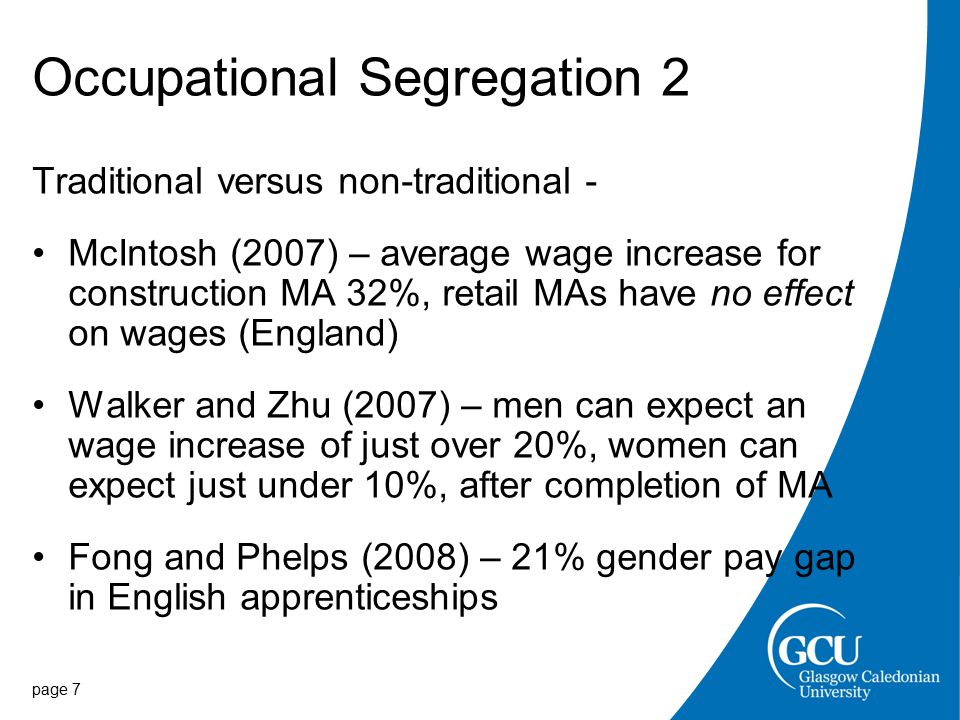 Occupational Segregation 2 Traditional versus non-traditional - McIntosh (2007) – average wage increase for construction MA 32%, retail MAs have no effect on wages (England) Walker and Zhu (2007) – men can expect an wage increase of just over 20%, women can expect just under 10%, after completion of MA Fong and Phelps (2008) – 21% gender pay gap in English apprenticeships page 7
