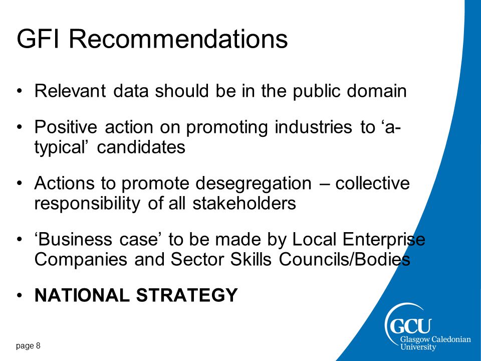 GFI Recommendations Relevant data should be in the public domain Positive action on promoting industries to ‘a- typical’ candidates Actions to promote desegregation – collective responsibility of all stakeholders ‘Business case’ to be made by Local Enterprise Companies and Sector Skills Councils/Bodies NATIONAL STRATEGY page 8