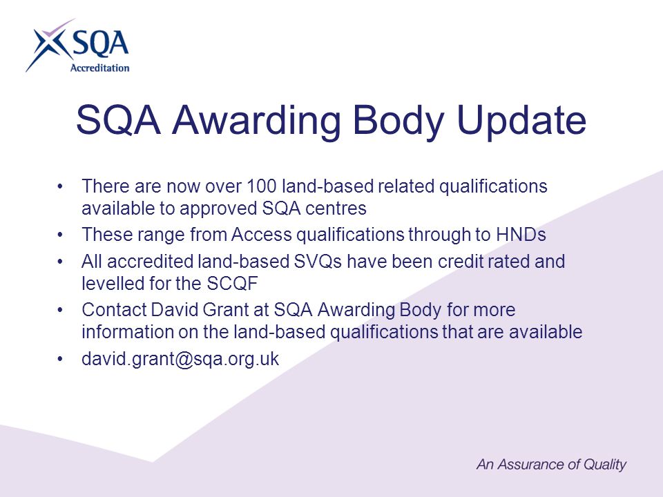 SQA Awarding Body Update There are now over 100 land-based related qualifications available to approved SQA centres These range from Access qualifications through to HNDs All accredited land-based SVQs have been credit rated and levelled for the SCQF Contact David Grant at SQA Awarding Body for more information on the land-based qualifications that are available