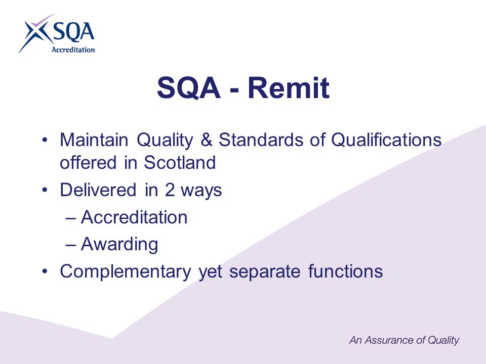 SQA - Remit Maintain Quality & Standards of Qualifications offered in Scotland Delivered in 2 ways –Accreditation –Awarding Complementary yet separate functions