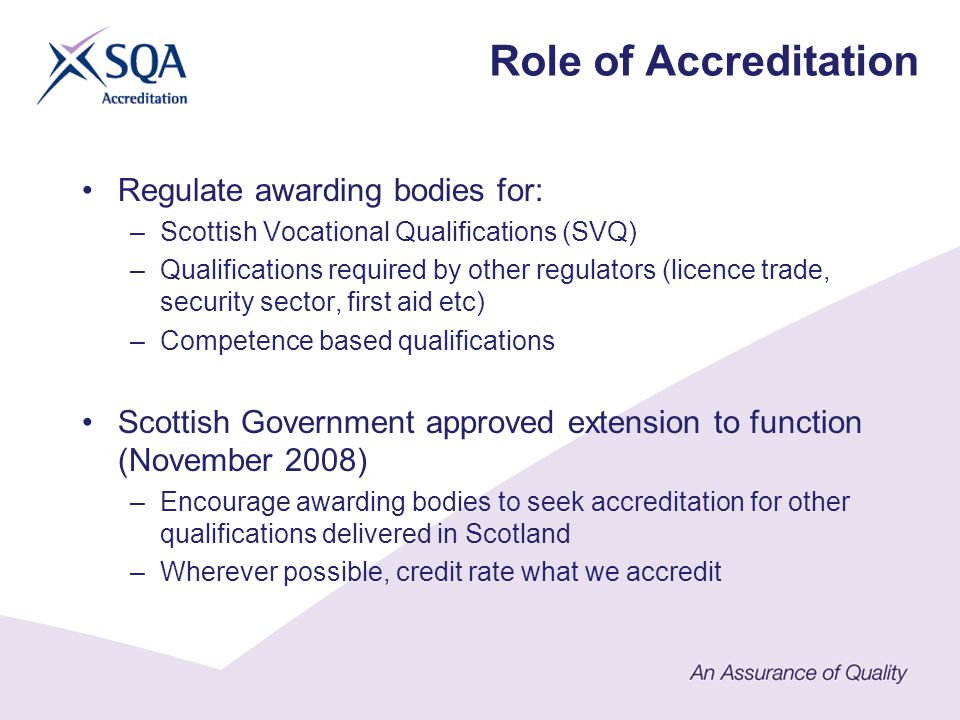 Regulate awarding bodies for: –Scottish Vocational Qualifications (SVQ) –Qualifications required by other regulators (licence trade, security sector, first aid etc) –Competence based qualifications Scottish Government approved extension to function (November 2008) –Encourage awarding bodies to seek accreditation for other qualifications delivered in Scotland –Wherever possible, credit rate what we accredit Role of Accreditation
