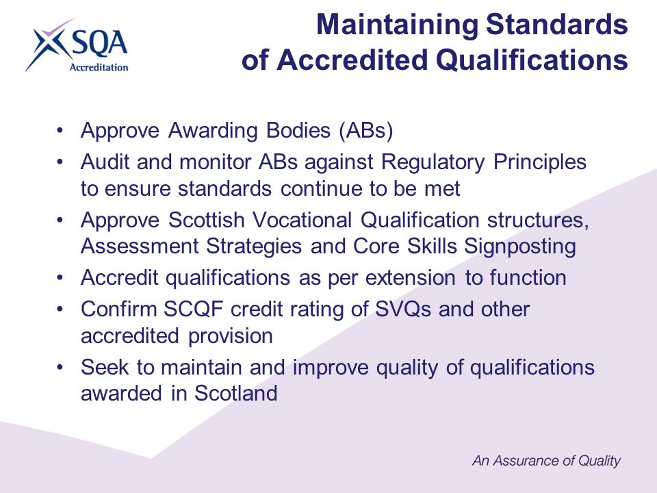 Approve Awarding Bodies (ABs) Audit and monitor ABs against Regulatory Principles to ensure standards continue to be met Approve Scottish Vocational Qualification structures, Assessment Strategies and Core Skills Signposting Accredit qualifications as per extension to function Confirm SCQF credit rating of SVQs and other accredited provision Seek to maintain and improve quality of qualifications awarded in Scotland Maintaining Standards of Accredited Qualifications