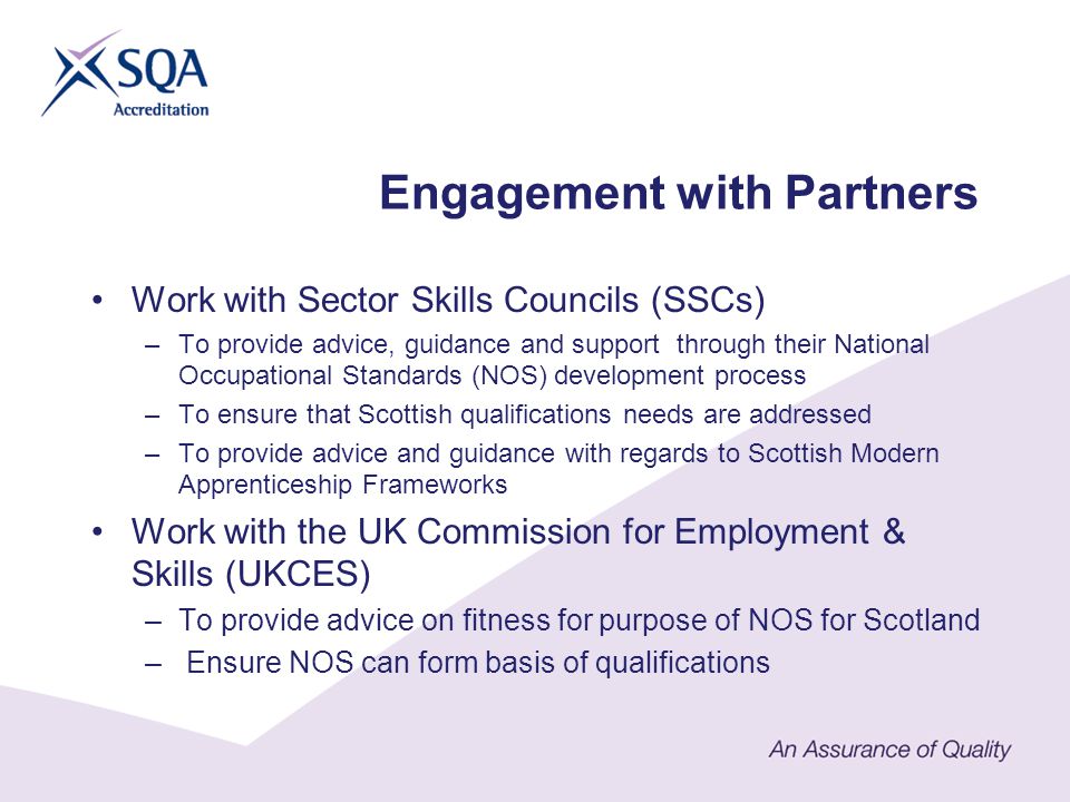 Work with Sector Skills Councils (SSCs) –To provide advice, guidance and support through their National Occupational Standards (NOS) development process –To ensure that Scottish qualifications needs are addressed –To provide advice and guidance with regards to Scottish Modern Apprenticeship Frameworks Work with the UK Commission for Employment & Skills (UKCES) –To provide advice on fitness for purpose of NOS for Scotland – Ensure NOS can form basis of qualifications Engagement with Partners