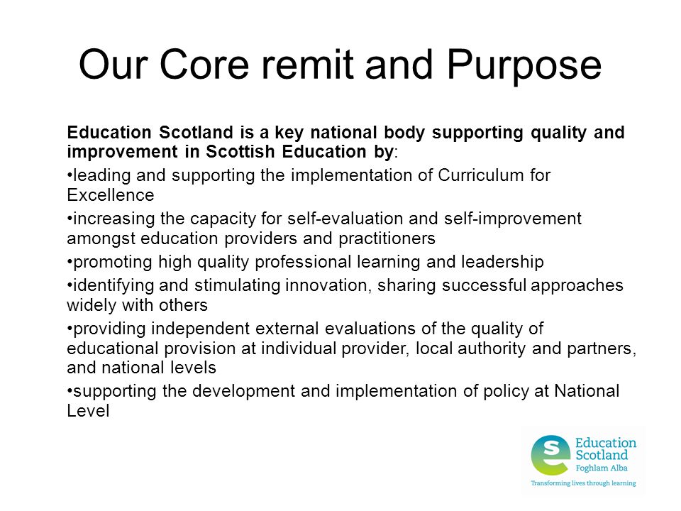 Our Core remit and Purpose Education Scotland is a key national body supporting quality and improvement in Scottish Education by: leading and supporting the implementation of Curriculum for Excellence increasing the capacity for self-evaluation and self-improvement amongst education providers and practitioners promoting high quality professional learning and leadership identifying and stimulating innovation, sharing successful approaches widely with others providing independent external evaluations of the quality of educational provision at individual provider, local authority and partners, and national levels supporting the development and implementation of policy at National Level