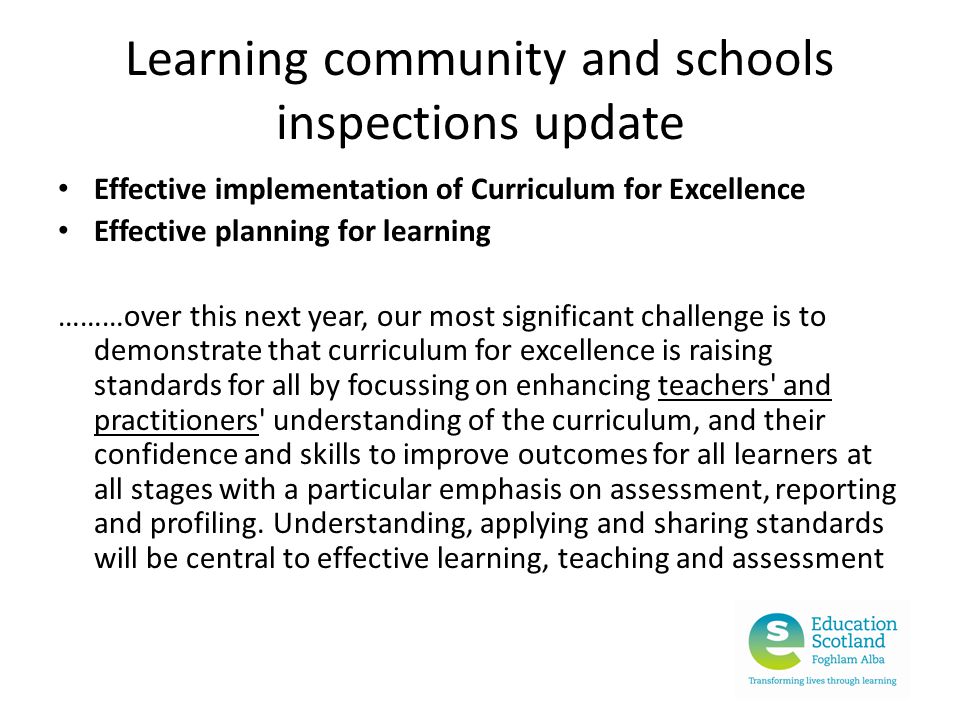 Learning community and schools inspections update Effective implementation of Curriculum for Excellence Effective planning for learning ………over this next year, our most significant challenge is to demonstrate that curriculum for excellence is raising standards for all by focussing on enhancing teachers and practitioners understanding of the curriculum, and their confidence and skills to improve outcomes for all learners at all stages with a particular emphasis on assessment, reporting and profiling.