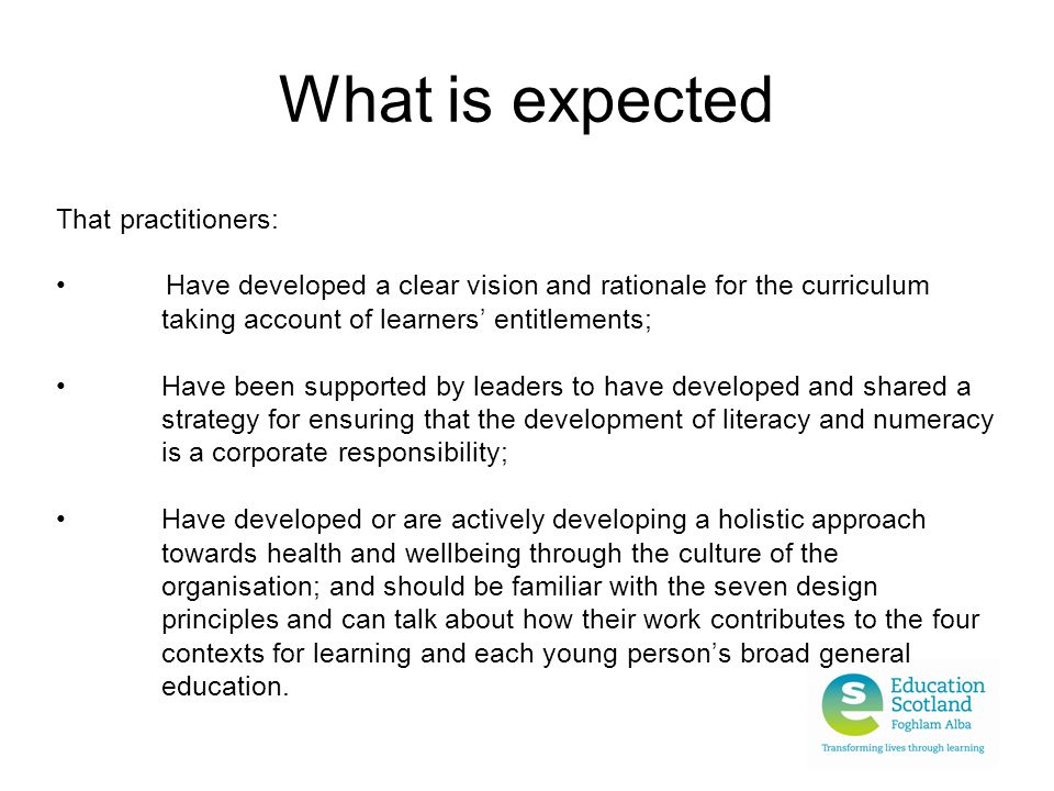 What is expected That practitioners: Have developed a clear vision and rationale for the curriculum taking account of learners’ entitlements; Have been supported by leaders to have developed and shared a strategy for ensuring that the development of literacy and numeracy is a corporate responsibility; Have developed or are actively developing a holistic approach towards health and wellbeing through the culture of the organisation; and should be familiar with the seven design principles and can talk about how their work contributes to the four contexts for learning and each young person’s broad general education.