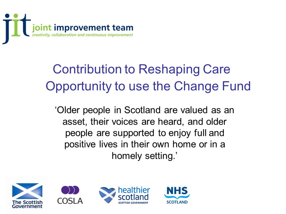 Contribution to Reshaping Care Opportunity to use the Change Fund ‘Older people in Scotland are valued as an asset, their voices are heard, and older people are supported to enjoy full and positive lives in their own home or in a homely setting.’