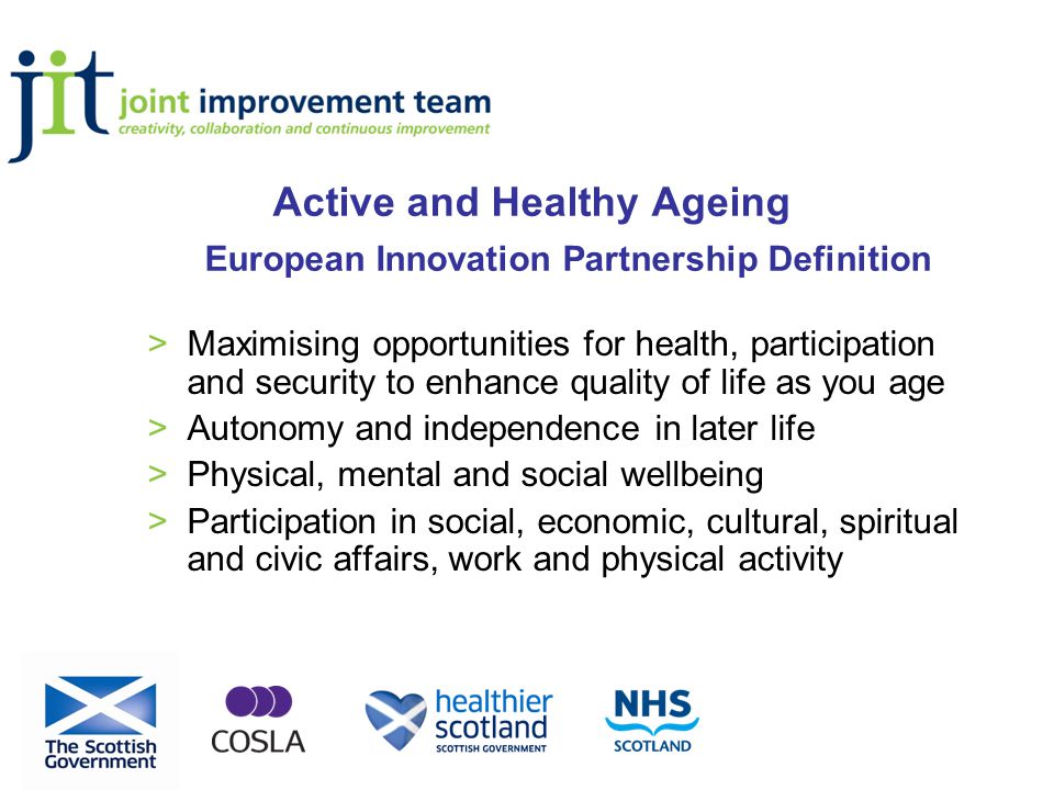 Active and Healthy Ageing European Innovation Partnership Definition >Maximising opportunities for health, participation and security to enhance quality of life as you age >Autonomy and independence in later life >Physical, mental and social wellbeing >Participation in social, economic, cultural, spiritual and civic affairs, work and physical activity