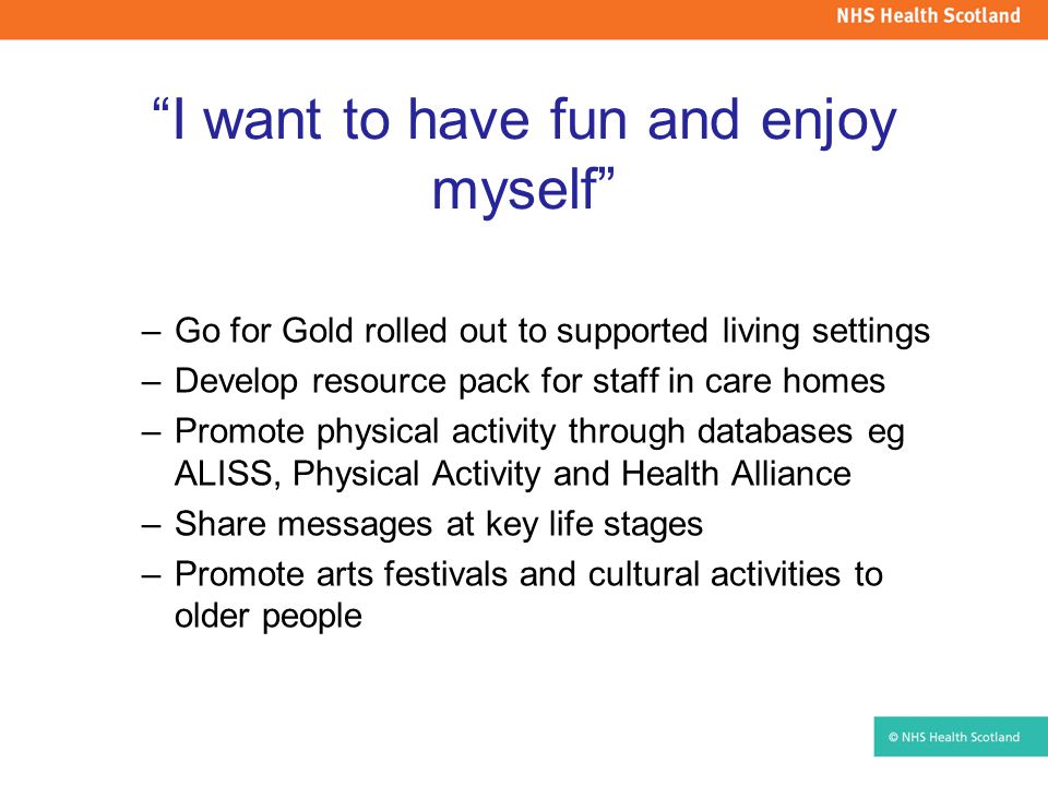 I want to have fun and enjoy myself –Go for Gold rolled out to supported living settings –Develop resource pack for staff in care homes –Promote physical activity through databases eg ALISS, Physical Activity and Health Alliance –Share messages at key life stages –Promote arts festivals and cultural activities to older people