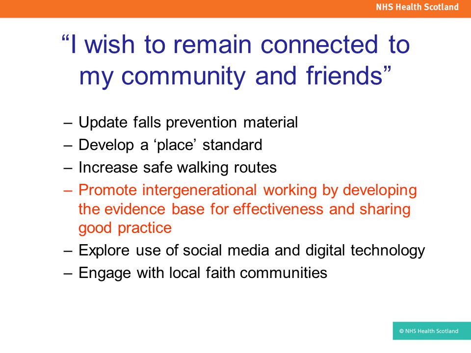I wish to remain connected to my community and friends –Update falls prevention material –Develop a ‘place’ standard –Increase safe walking routes –Promote intergenerational working by developing the evidence base for effectiveness and sharing good practice –Explore use of social media and digital technology –Engage with local faith communities