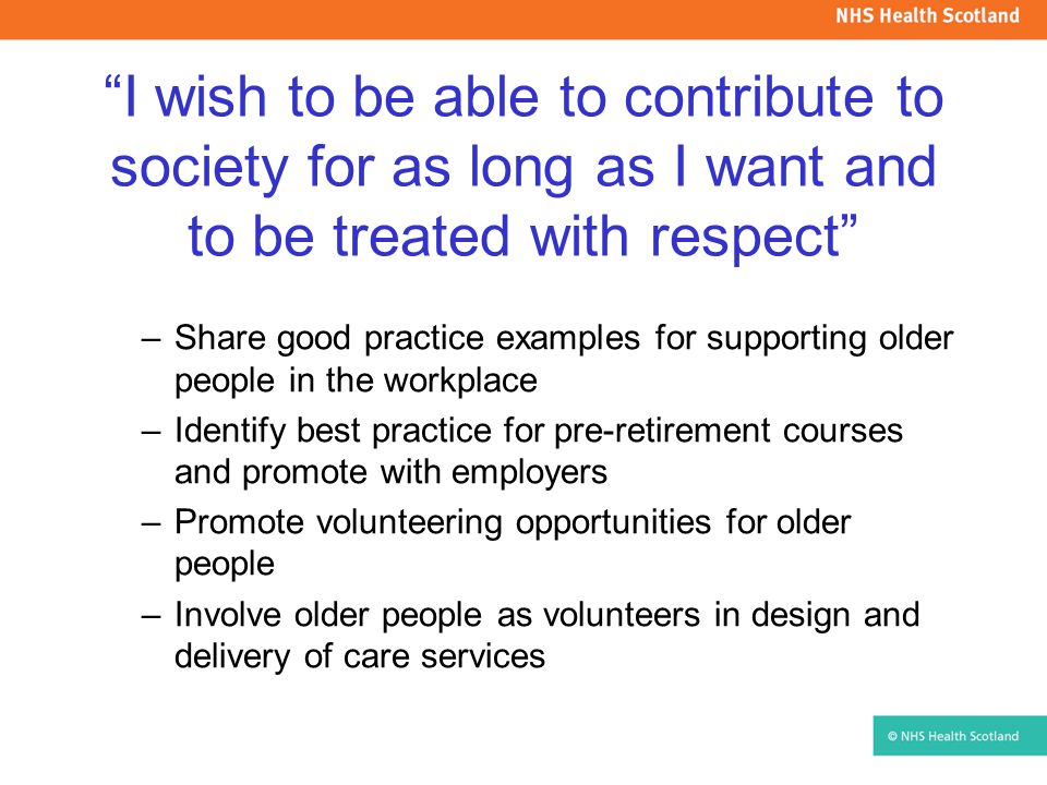 I wish to be able to contribute to society for as long as I want and to be treated with respect –Share good practice examples for supporting older people in the workplace –Identify best practice for pre-retirement courses and promote with employers –Promote volunteering opportunities for older people –Involve older people as volunteers in design and delivery of care services