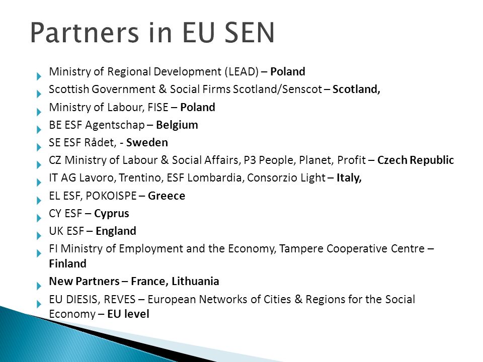  Ministry of Regional Development (LEAD) – Poland  Scottish Government & Social Firms Scotland/Senscot – Scotland,  Ministry of Labour, FISE – Poland  BE ESF Agentschap – Belgium  SE ESF Rådet, - Sweden  CZ Ministry of Labour & Social Affairs, P3 People, Planet, Profit – Czech Republic  IT AG Lavoro, Trentino, ESF Lombardia, Consorzio Light – Italy,  EL ESF, POKOISPE – Greece  CY ESF – Cyprus  UK ESF – England  FI Ministry of Employment and the Economy, Tampere Cooperative Centre – Finland  New Partners – France, Lithuania  EU DIESIS, REVES – European Networks of Cities & Regions for the Social Economy – EU level