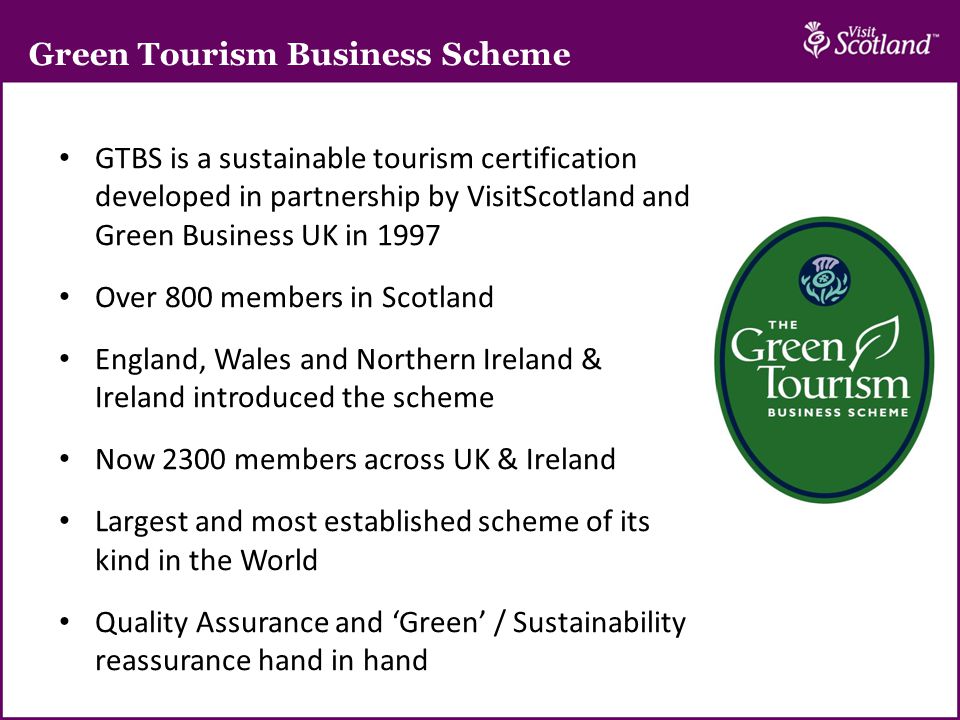 Green Tourism Business Scheme GTBS is a sustainable tourism certification developed in partnership by VisitScotland and Green Business UK in 1997 Over 800 members in Scotland England, Wales and Northern Ireland & Ireland introduced the scheme Now 2300 members across UK & Ireland Largest and most established scheme of its kind in the World Quality Assurance and ‘Green’ / Sustainability reassurance hand in hand