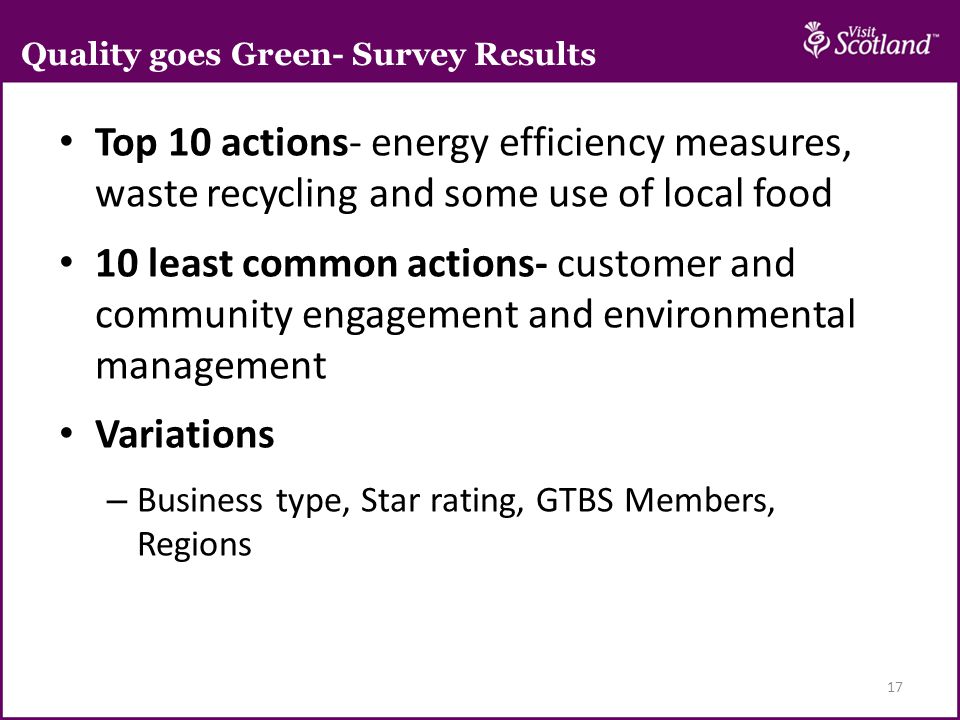 Top 10 actions- energy efficiency measures, waste recycling and some use of local food 10 least common actions- customer and community engagement and environmental management Variations – Business type, Star rating, GTBS Members, Regions 17 Quality goes Green- Survey Results