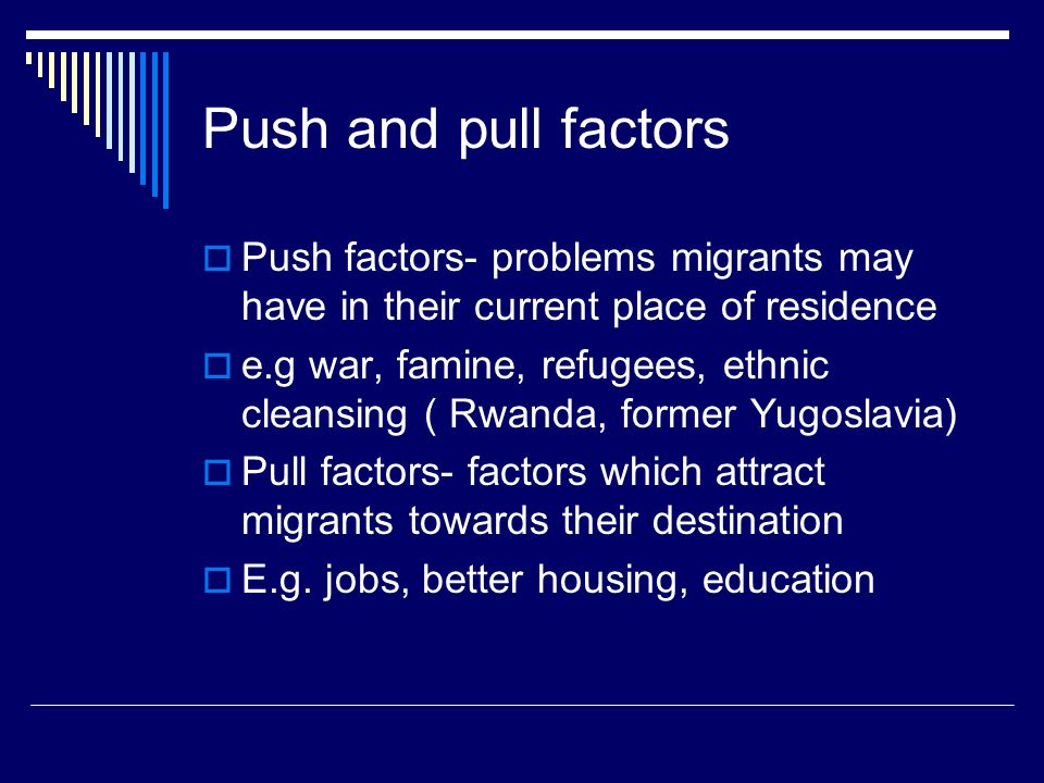 Push and pull factors  Push factors- problems migrants may have in their current place of residence  e.g war, famine, refugees, ethnic cleansing ( Rwanda, former Yugoslavia)  Pull factors- factors which attract migrants towards their destination  E.g.