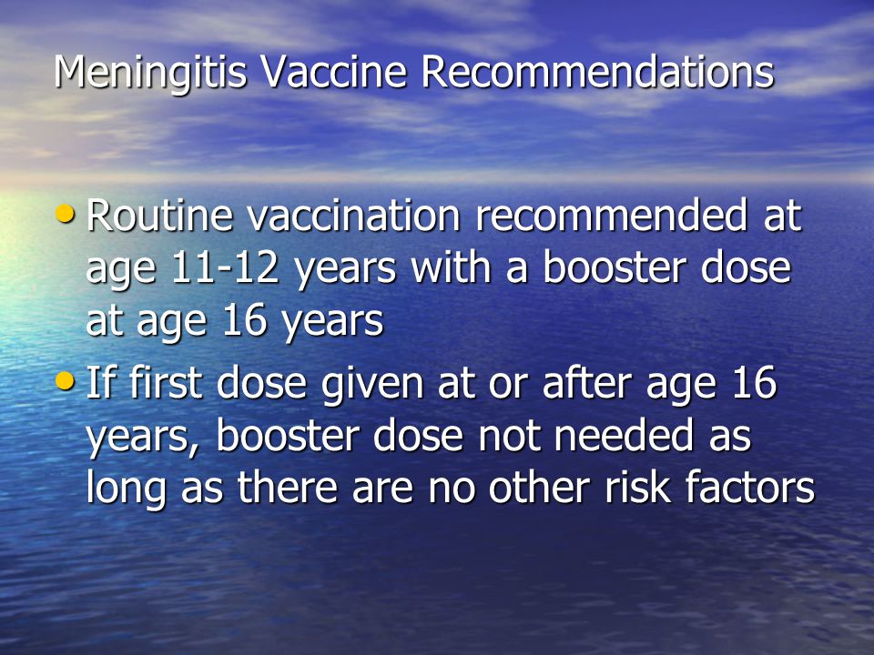 Meningitis Vaccine Recommendations Routine vaccination recommended at age years with a booster dose at age 16 years Routine vaccination recommended at age years with a booster dose at age 16 years If first dose given at or after age 16 years, booster dose not needed as long as there are no other risk factors If first dose given at or after age 16 years, booster dose not needed as long as there are no other risk factors