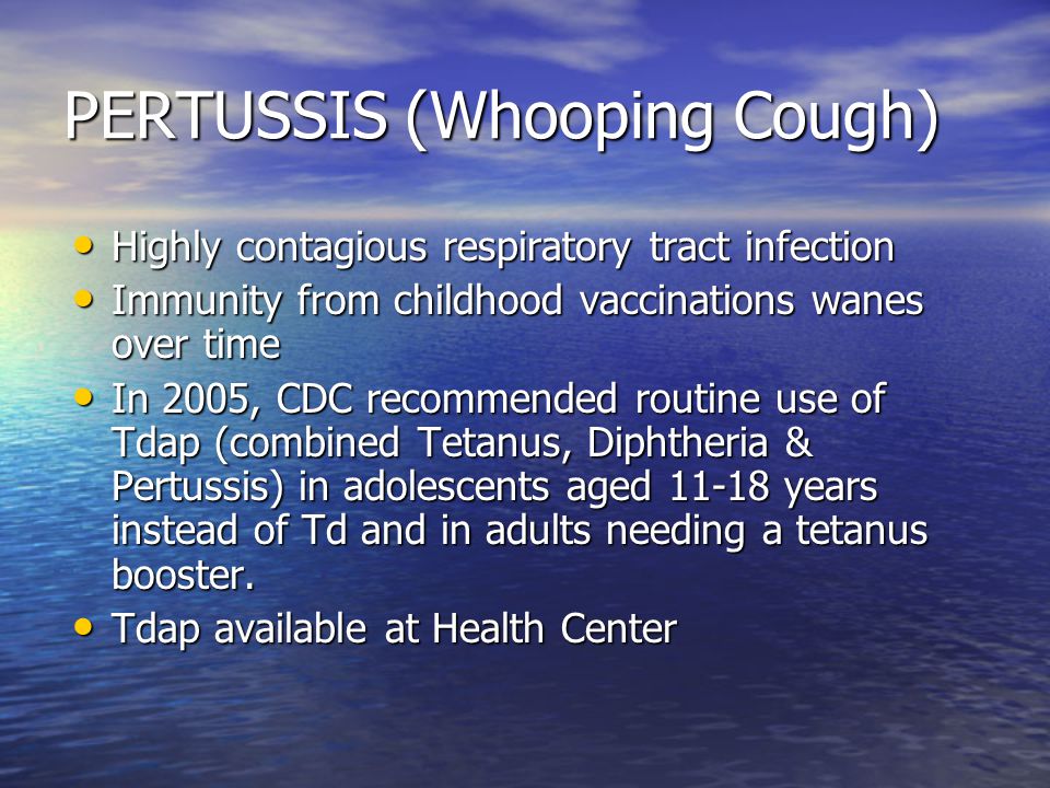 PERTUSSIS (Whooping Cough) Highly contagious respiratory tract infection Highly contagious respiratory tract infection Immunity from childhood vaccinations wanes over time Immunity from childhood vaccinations wanes over time In 2005, CDC recommended routine use of Tdap (combined Tetanus, Diphtheria & Pertussis) in adolescents aged years instead of Td and in adults needing a tetanus booster.